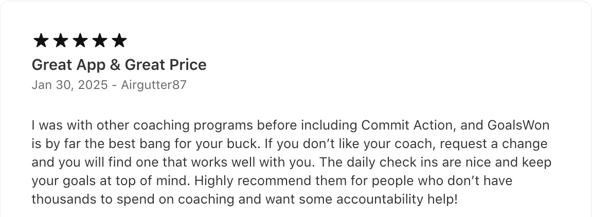5★ App Store review, 2025: "I was with other coaching programs before including Commit Action, and GoalsWon is by far the best bang for your buck… Highly recommend them for people who don't have thousands to spend on coaching and want some accountability help!"