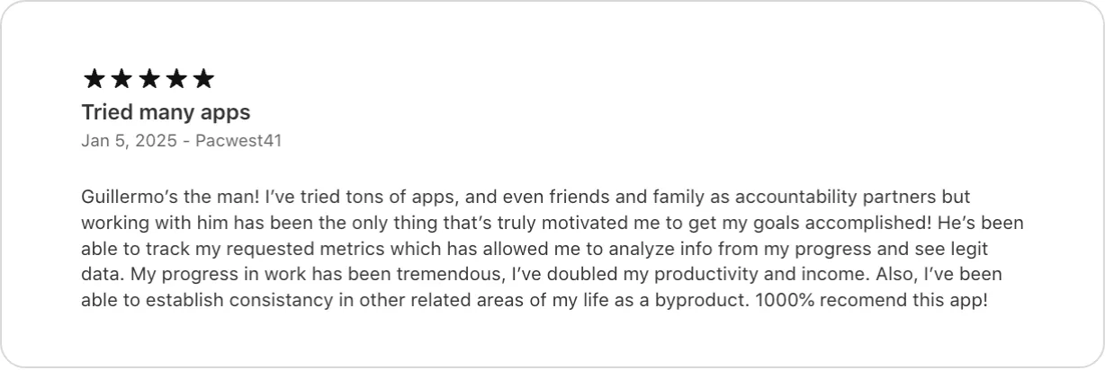 5★ App Store review titled Tried many apps, January 2025: I've tried tons of apps, and even friends and family as accountability partners but working with him has been the only thing that's truly motivated me to get my goals accomplished. He's been able to track my requested metrics which has allowed me to analyze info from my progress and see legit data