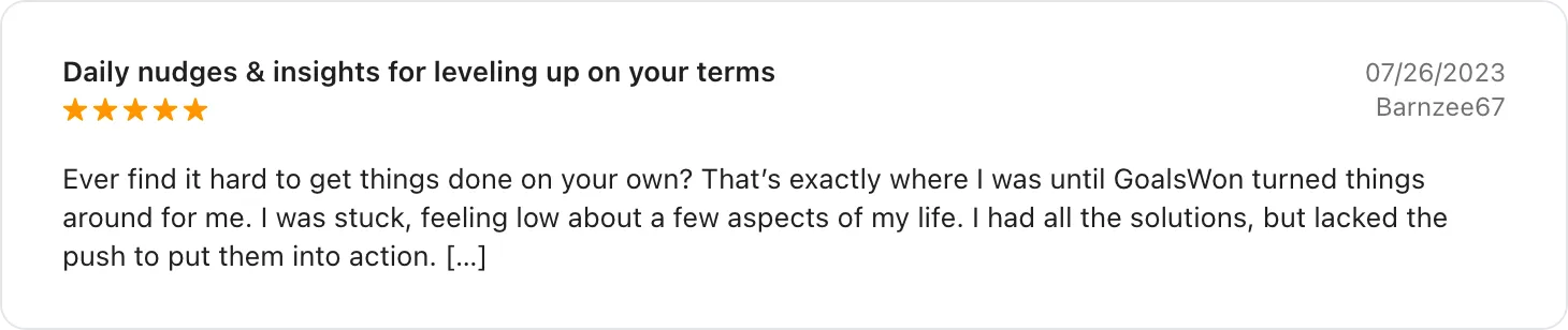 5★ App Store review titled Daily nudges and insights for leveling up on your terms, July 2023, excerpt: Ever find it hard to get things done on your own? That's exactly where I was until GoalsWon turned things around for me. I was stuck, feeling low about a few aspects of my life. I had all the solutions, but lacked the push to put them into action.