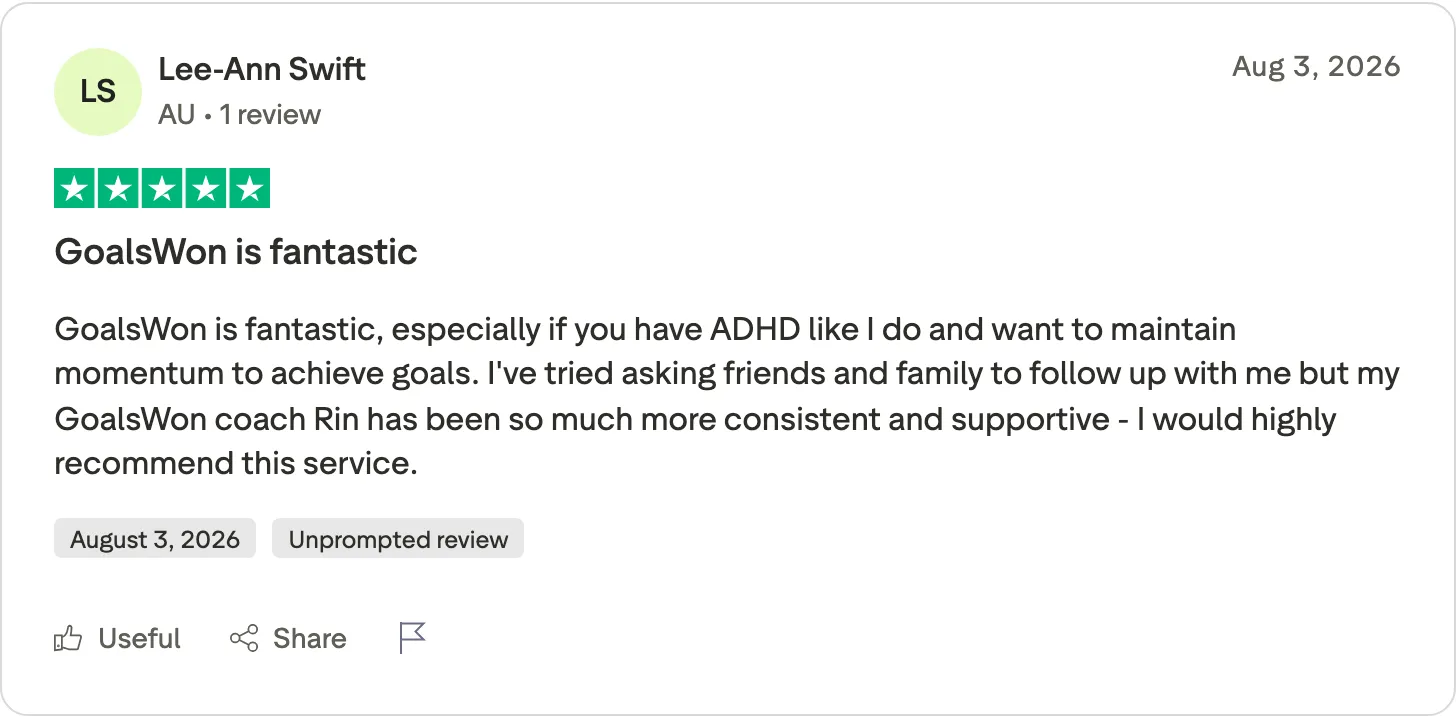 5★ Trustpilot review, August 2026: GoalsWon is fantastic, especially if you have ADHD like I do and want to maintain momentum to achieve goals. I've tried asking friends and family to follow up with me but my GoalsWon coach Rin has been so much more consistent and supportive